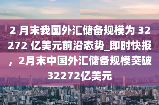 2 月末我國外匯儲備規(guī)模為 32272 億美元前沿態(tài)勢_即時快報，2月末中國外匯儲備規(guī)模突破32272億美元