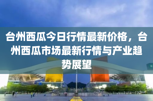 臺州西瓜今日行情最新價格，臺州西瓜市場最新行情與產業(yè)趨液壓動力機械,元件制造勢展望