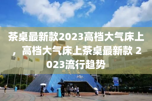 茶桌最新款2023高檔大氣床上，高檔大氣床上茶桌最新款 2023流行趨勢液壓動力機(jī)械,元件制造