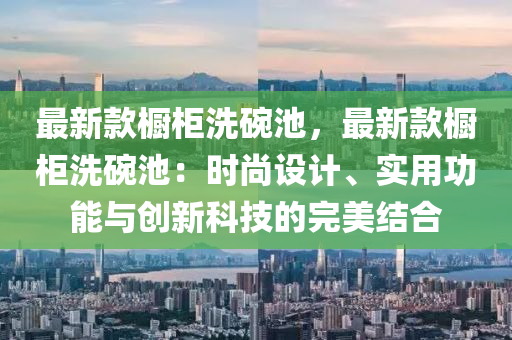 最新款櫥柜洗碗池液壓動力機械,元件制造，最新款櫥柜洗碗池：時尚設(shè)計、實用功能與創(chuàng)新科技的完美結(jié)合