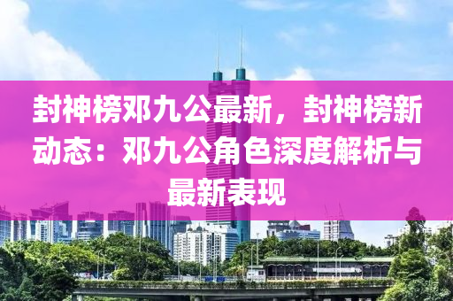 封神榜鄧九公最新，封神榜新動(dòng)態(tài)：鄧九公角色深度解析與最新表現(xiàn)