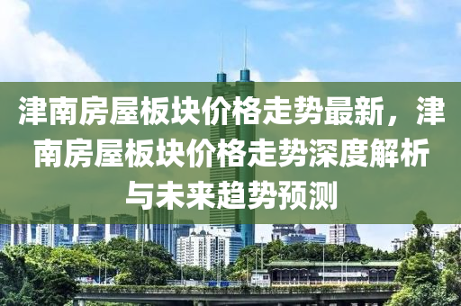 津南房屋板塊價(jià)格走勢(shì)最新，津南房屋板塊價(jià)格走勢(shì)深度解析與未來趨勢(shì)預(yù)測(cè)液壓動(dòng)力機(jī)械,元件制造