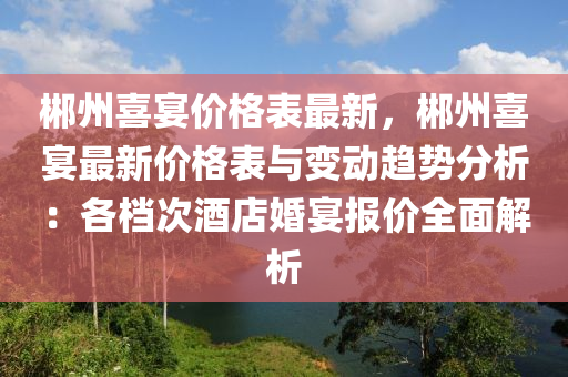 郴州喜宴價(jià)格表最新，郴州喜宴最新價(jià)格表與變動(dòng)趨勢(shì)分析：各檔次酒店婚宴報(bào)價(jià)全面解析