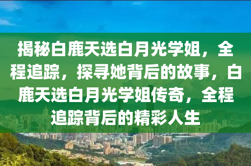 揭秘白鹿天選白月光學(xué)姐，全程追蹤，探尋她背后的故事，白鹿天選白月光學(xué)姐傳奇，全程追蹤背后的精彩人生