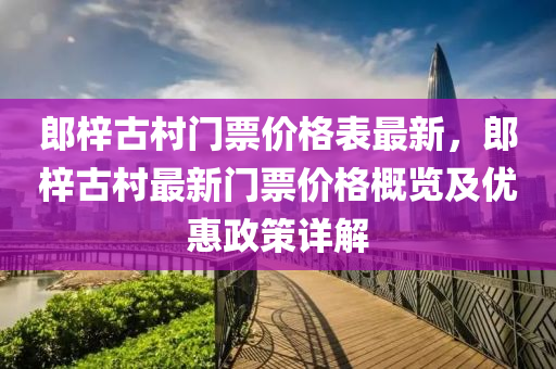 郎梓古村門票價(jià)格表最新，郎梓古村最新門票價(jià)格概覽及優(yōu)惠政策詳解