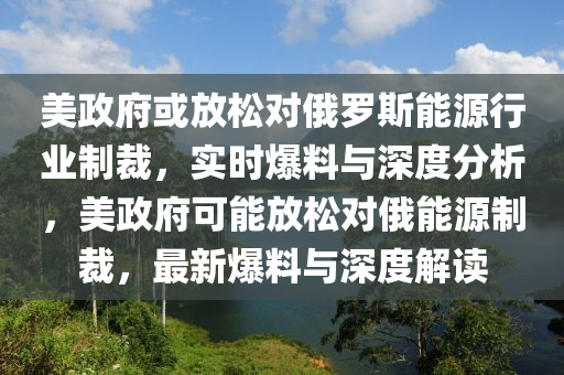 美政府或放松對俄羅斯能源行業(yè)制裁，實(shí)時(shí)爆料與深度分析，美政府可能放松對俄能源制裁，最新爆料與深度解液壓動力機(jī)械,元件制造讀