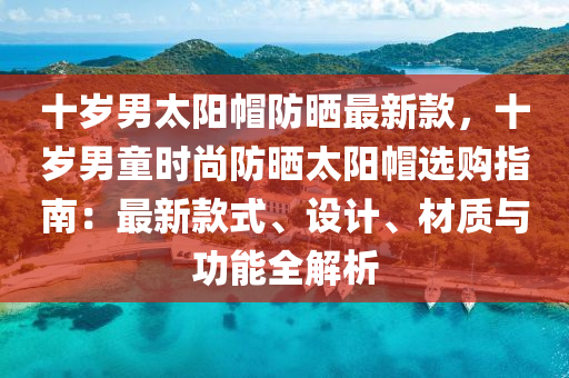 十歲男太陽帽防曬最新款，十歲男童時尚液壓動力機械,元件制造防曬太陽帽選購指南：最新款式、設(shè)計、材質(zhì)與功能全解析