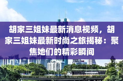 胡家三姐妹最新消息視頻，胡家三姐妹最新時尚之旅揭秘：聚焦她們的精彩瞬間液壓動力機械,元件制造