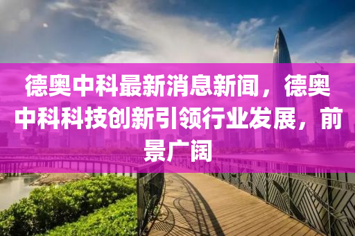 德奧中科最新消息新聞，德奧中科科技創(chuàng)新引領(lǐng)行業(yè)發(fā)展，前景廣闊