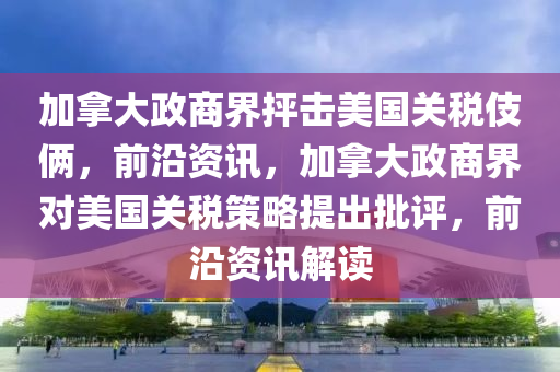 加拿大政商界抨擊美國關(guān)稅伎倆，前沿資訊，加拿大政商界對(duì)美國關(guān)稅策略提出批評(píng)，前沿資訊解液壓動(dòng)力機(jī)械,元件制造讀