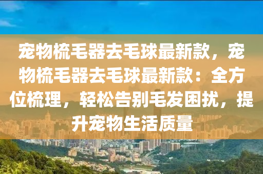 寵物梳毛器去毛球最新款，寵物梳毛器去毛球最新款：全方位梳理，輕松告別毛發(fā)困擾，提升寵物生活質(zhì)量