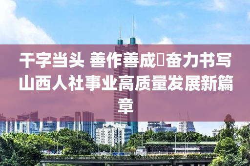 干字當(dāng)頭 善作善成?奮力書寫山西人社事業(yè)高質(zhì)量發(fā)展新篇章