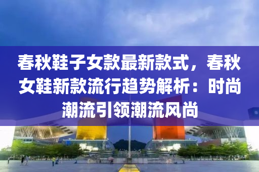 春秋鞋子女款最新款式，春秋女鞋新款流行趨勢解析：時尚潮流引領(lǐng)潮流風尚液壓動力機械,元件制造