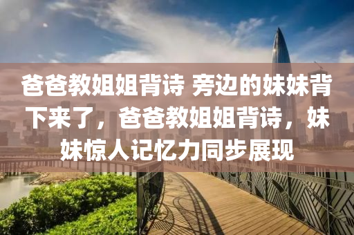 爸爸教姐姐背詩 旁邊的妹妹背下來了，爸爸教姐姐背詩，液壓動力機(jī)械,元件制造妹妹驚人記憶力同步展現(xiàn)