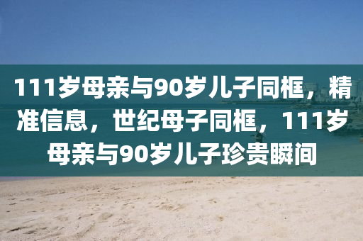 111歲母親與90歲兒子同框，精準(zhǔn)信息液壓動(dòng)力機(jī)械,元件制造，世紀(jì)母子同框，111歲母親與90歲兒子珍貴瞬間