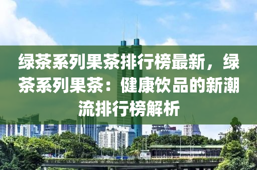 綠茶系列果茶排行榜最新，綠茶系列果茶：液壓動力機(jī)械,元件制造健康飲品的新潮流排行榜解析