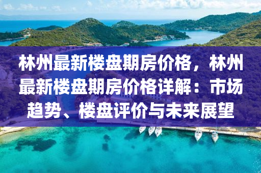 林州最新樓盤期房價格，林州最新樓盤期房價格詳解：市場趨勢、樓盤評價與未來展望