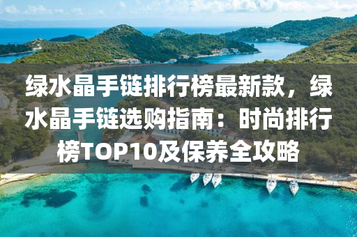 綠水晶手鏈排行榜最新款，綠水晶手鏈選購指南：時尚排行榜TOP10及保養(yǎng)全攻略液壓動力機械,元件制造