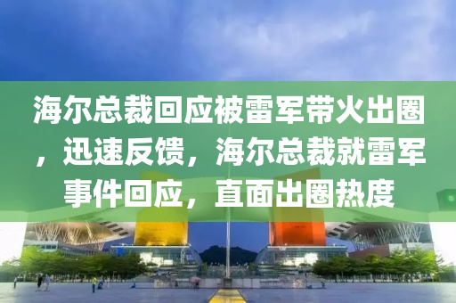 海爾總裁回應被雷軍帶火出圈，迅速反饋，海爾總裁就雷軍事件回應，直面出圈熱度液壓動力機械,元件制造