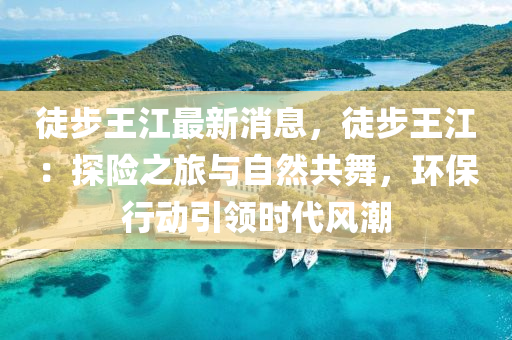 徒步王江最新消息，徒步王江：探險(xiǎn)之旅與自然共舞，環(huán)保行動(dòng)引領(lǐng)時(shí)代風(fēng)潮液壓動(dòng)力機(jī)械,元件制造