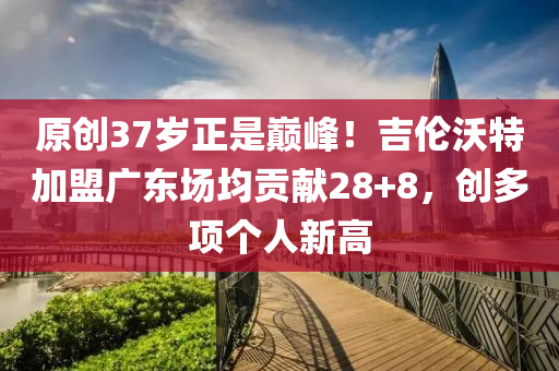 原創(chuàng)37歲正是巔峰！吉倫沃特加盟廣東場均貢獻(xiàn)28+8，創(chuàng)多項(xiàng)個(gè)人新高