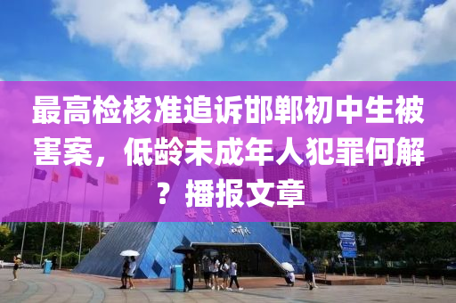 最高檢核準(zhǔn)追訴邯鄲初中生被害案，低齡未成年人犯罪何解？播報(bào)文章液壓動力機(jī)械,元件制造