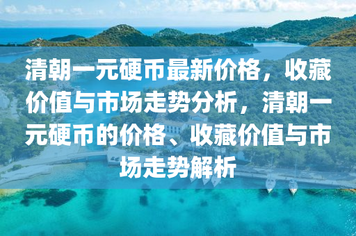 清朝一元硬幣最新價格，收藏價值與市場走勢分析，清朝一元硬液壓動力機(jī)械,元件制造幣的價格、收藏價值與市場走勢解析