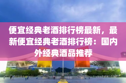 便宜經(jīng)典老酒排行榜最新，最新便宜經(jīng)典老酒排行榜：國(guó)內(nèi)外經(jīng)典酒品推薦