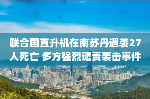 聯(lián)合國(guó)直升機(jī)在南蘇丹遇襲27人死亡 多方強(qiáng)烈譴責(zé)襲擊事件