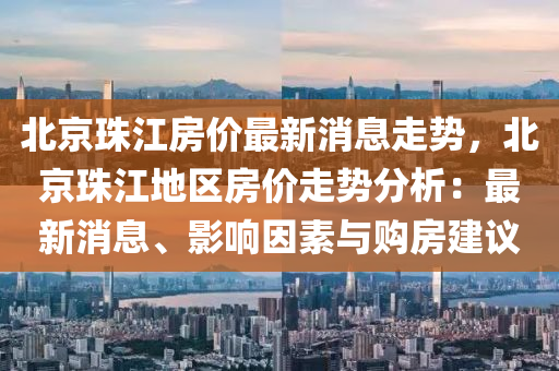 北京珠江房價最新消息走勢，北京珠江地區(qū)房價走勢分析：最新消息、影響因素與購房建議