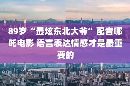 89歲“最炫東北大爺”配音哪吒電影 語(yǔ)言表達(dá)情感才是最重要的液壓動(dòng)力機(jī)械,元件制造