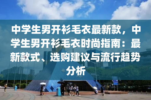 中學(xué)生男開衫毛衣最新款，中學(xué)生男開衫毛衣時尚指南：最新款式、選購建議與流行趨勢分析