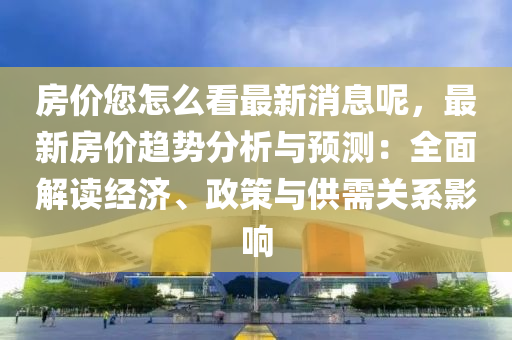 房價您怎么看最新消息呢，最新房價趨勢分析與預測：全面解讀經(jīng)濟、政策與供需關系影響