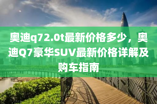 奧迪q72.0t最新價格多少，奧迪Q7豪華SUV最新價格詳解及購車指南