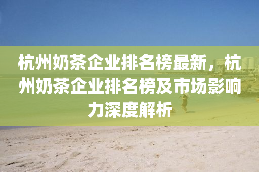 杭州奶茶企業(yè)排名榜最新，杭州奶茶企業(yè)排名榜及市場(chǎng)影響力深度解析液壓動(dòng)力機(jī)械,元件制造