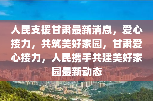 人民支援甘肅最新消息，愛(ài)心接力，共筑美好家園，甘肅愛(ài)心接力，人民攜手共建美好家園最新動(dòng)態(tài)