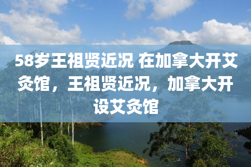 58歲王祖賢近況 在加拿大開艾灸館，王祖賢近況，加拿大開設(shè)艾灸館液壓動(dòng)力機(jī)械,元件制造