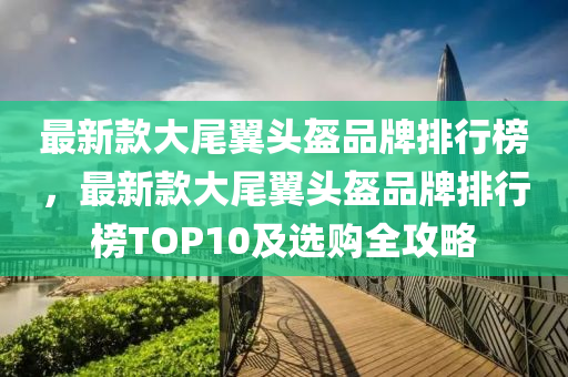 最新款大尾翼頭盔品牌排行榜，最新款大尾翼頭盔品牌排行榜TOP10及選液壓動力機(jī)械,元件制造購全攻略