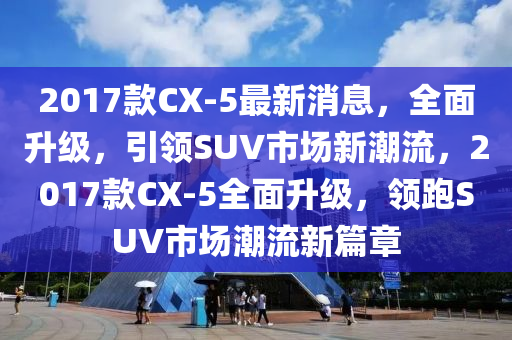 2017款CX-5最新消息，全面升級，引領(lǐng)SUV市場新潮流，2017款CX-5全面升級，領(lǐng)跑SUV市場潮流新篇章液壓動(dòng)力機(jī)械,元件制造