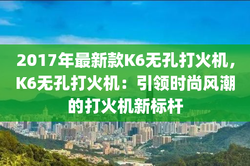 2017年最新款K6無孔打火機(jī)，K6無孔打火機(jī)：引領(lǐng)時(shí)尚風(fēng)潮的打火機(jī)新標(biāo)桿液壓動(dòng)力機(jī)械,元件制造