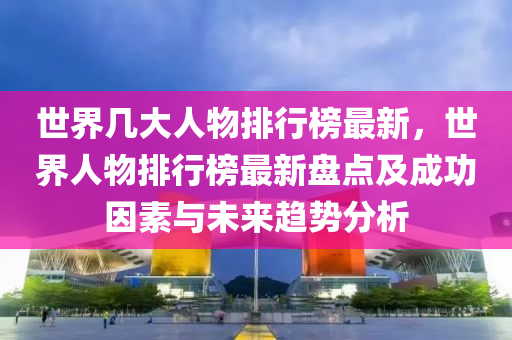 世界幾大人物排行榜最新，世界人物排行榜最新盤點及成功因素與未來趨勢分析液壓動力機(jī)械,元件制造