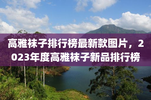 高雅襪子排行榜最新款圖片，2023年度高雅襪子新品排行榜液壓動力機(jī)械,元件制造