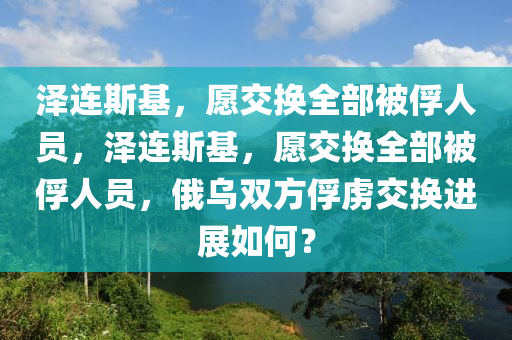 澤連斯基，愿交換全部被俘人員，澤連斯基，愿交換全部被俘人員，俄烏雙方俘虜交換進(jìn)展如何？液壓動(dòng)力機(jī)械,元件制造