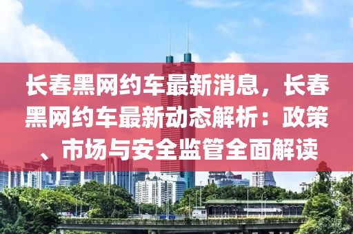 長春黑網(wǎng)約車最新消息，長春黑網(wǎng)約車最新動態(tài)解析：政策、市場與安全監(jiān)管全面解讀