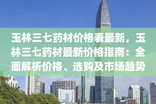 玉林三七藥材價(jià)格表最新，玉林三七藥材最新價(jià)格指南：全面解析價(jià)格、選購及市場趨勢