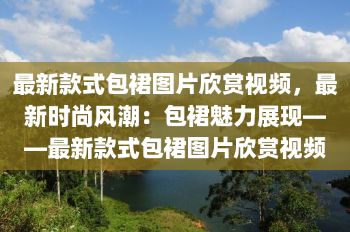 最新款式包裙圖片欣賞視頻，最新時(shí)尚風(fēng)潮：包裙魅力展現(xiàn)——最新款式包裙圖片欣賞視頻