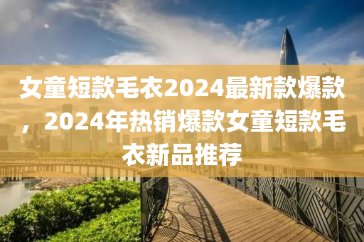 女童短款毛衣2024最新款爆款，2024年熱銷爆款女童短款毛衣新品推薦