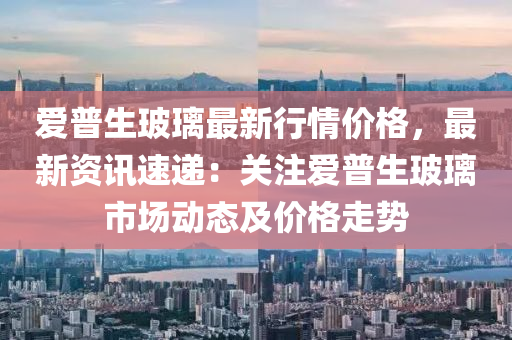 愛普生玻璃最新行情價格，最新資訊速遞：關注愛普生玻璃市場動態(tài)及價格走勢