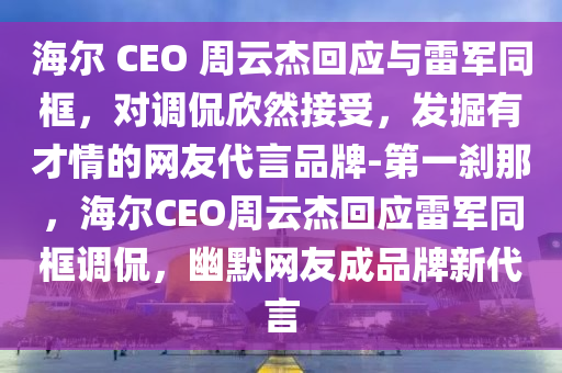 海爾 CEO 周云杰回應與雷軍同框，對調(diào)侃欣然接受，發(fā)掘有才情的網(wǎng)友代言品牌-第一剎那，海爾CEO周云杰回應雷軍同框調(diào)侃，幽默網(wǎng)友成品牌新代言