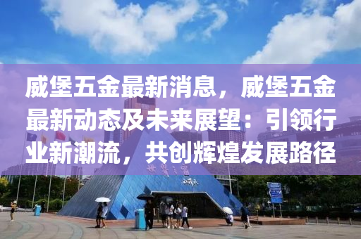 威堡五金最新消息，威堡五金最新動態(tài)及未來展望：引領(lǐng)行業(yè)新潮流，共創(chuàng)輝煌發(fā)展路徑